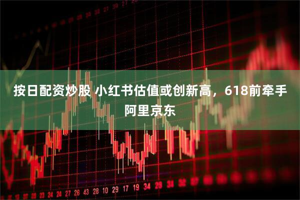 按日配资炒股 小红书估值或创新高，618前牵手阿里京东