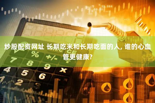 炒股配资网址 长期吃米和长期吃面的人, 谁的心血管更健康?