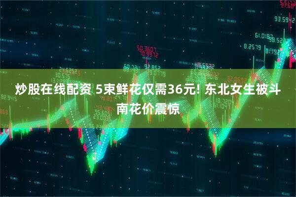 炒股在线配资 5束鲜花仅需36元! 东北女生被斗南花价震惊