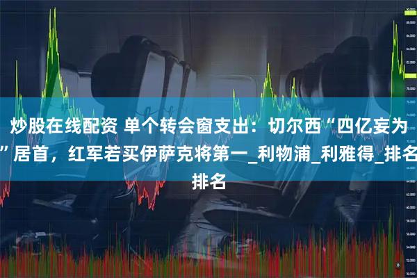 炒股在线配资 单个转会窗支出：切尔西“四亿妄为”居首，红军若买伊萨克将第一_利物浦_利雅得_排名