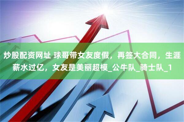 炒股配资网址 球哥带女友度假，再签大合同，生涯薪水过亿，女友是美丽超模_公牛队_骑士队_1