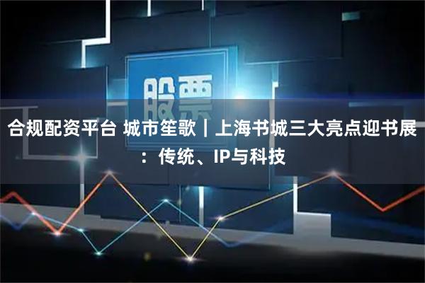 合规配资平台 城市笙歌｜上海书城三大亮点迎书展：传统、IP与科技