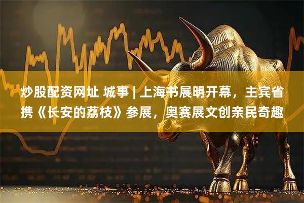 炒股配资网址 城事 | 上海书展明开幕，主宾省携《长安的荔枝》参展，奥赛展文创亲民奇趣