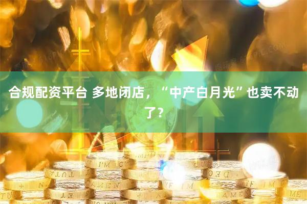 合规配资平台 多地闭店，“中产白月光”也卖不动了？