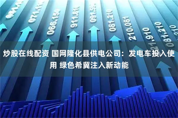 炒股在线配资 国网隆化县供电公司：发电车投入使用 绿色希冀注入新动能
