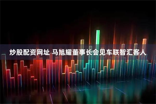 炒股配资网址 马旭耀董事长会见车联智汇客人