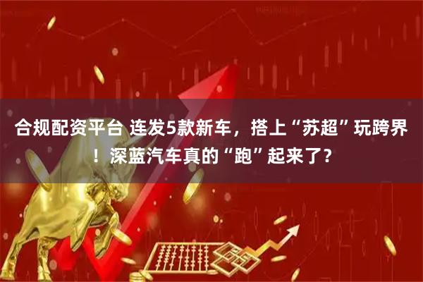 合规配资平台 连发5款新车，搭上“苏超”玩跨界！深蓝汽车真的“跑”起来了？
