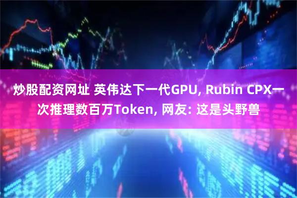 炒股配资网址 英伟达下一代GPU, Rubin CPX一次推理数百万Token, 网友: 这是头野兽
