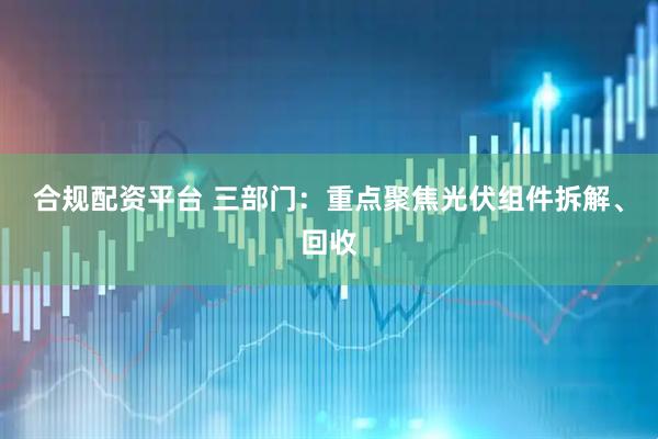 合规配资平台 三部门：重点聚焦光伏组件拆解、回收