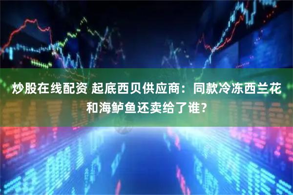 炒股在线配资 起底西贝供应商：同款冷冻西兰花和海鲈鱼还卖给了谁？