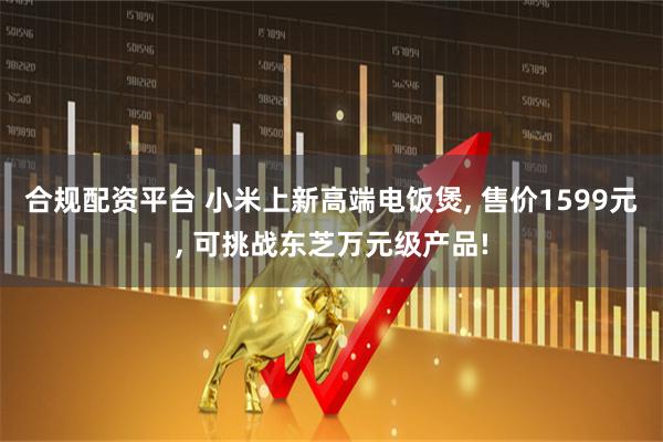 合规配资平台 小米上新高端电饭煲, 售价1599元, 可挑战东芝万元级产品!