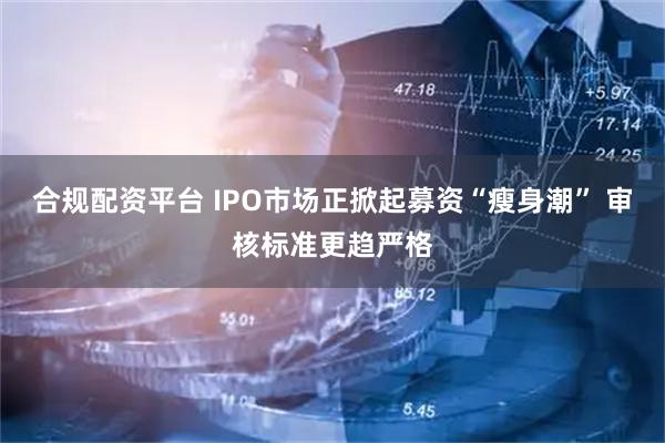 合规配资平台 IPO市场正掀起募资“瘦身潮” 审核标准更趋严格