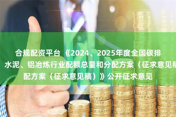 合规配资平台 《2024、2025年度全国碳排放权交易市场钢铁、水泥、铝冶炼行业配额总量和分配方案（征求意见稿）》公开征求意见