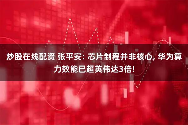 炒股在线配资 张平安: 芯片制程并非核心, 华为算力效能已超英伟达3倍!