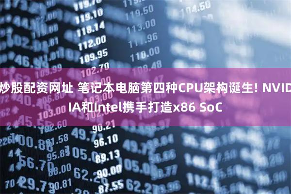 炒股配资网址 笔记本电脑第四种CPU架构诞生! NVIDIA和Intel携手打造x86 SoC