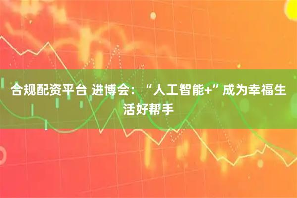 合规配资平台 进博会：“人工智能+”成为幸福生活好帮手
