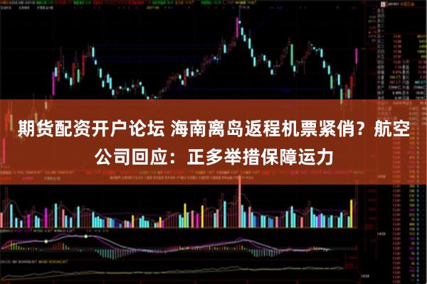 期货配资开户论坛 海南离岛返程机票紧俏？航空公司回应：正多举措保障运力
